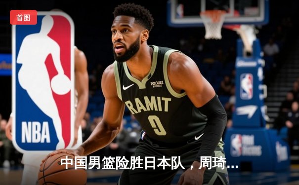 中国男篮险胜日本队，周琦关键封盖锁定胜局